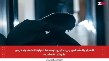 الاتجار بالأشخاص جريمة كبرى توضحها النيابة العامة وتحذر من عقوبتها المشددة